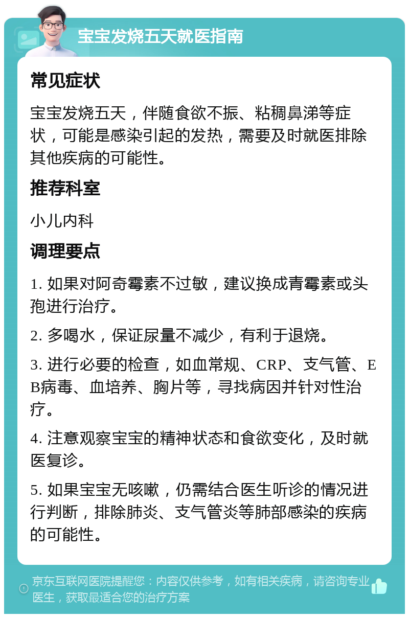 宝宝发烧五天就医指南 常见症状 宝宝发烧五天，伴随食欲不振、粘稠鼻涕等症状，可能是感染引起的发热，需要及时就医排除其他疾病的可能性。 推荐科室 小儿内科 调理要点 1. 如果对阿奇霉素不过敏，建议换成青霉素或头孢进行治疗。 2. 多喝水，保证尿量不减少，有利于退烧。 3. 进行必要的检查，如血常规、CRP、支气管、EB病毒、血培养、胸片等，寻找病因并针对性治疗。 4. 注意观察宝宝的精神状态和食欲变化，及时就医复诊。 5. 如果宝宝无咳嗽，仍需结合医生听诊的情况进行判断，排除肺炎、支气管炎等肺部感染的疾病的可能性。