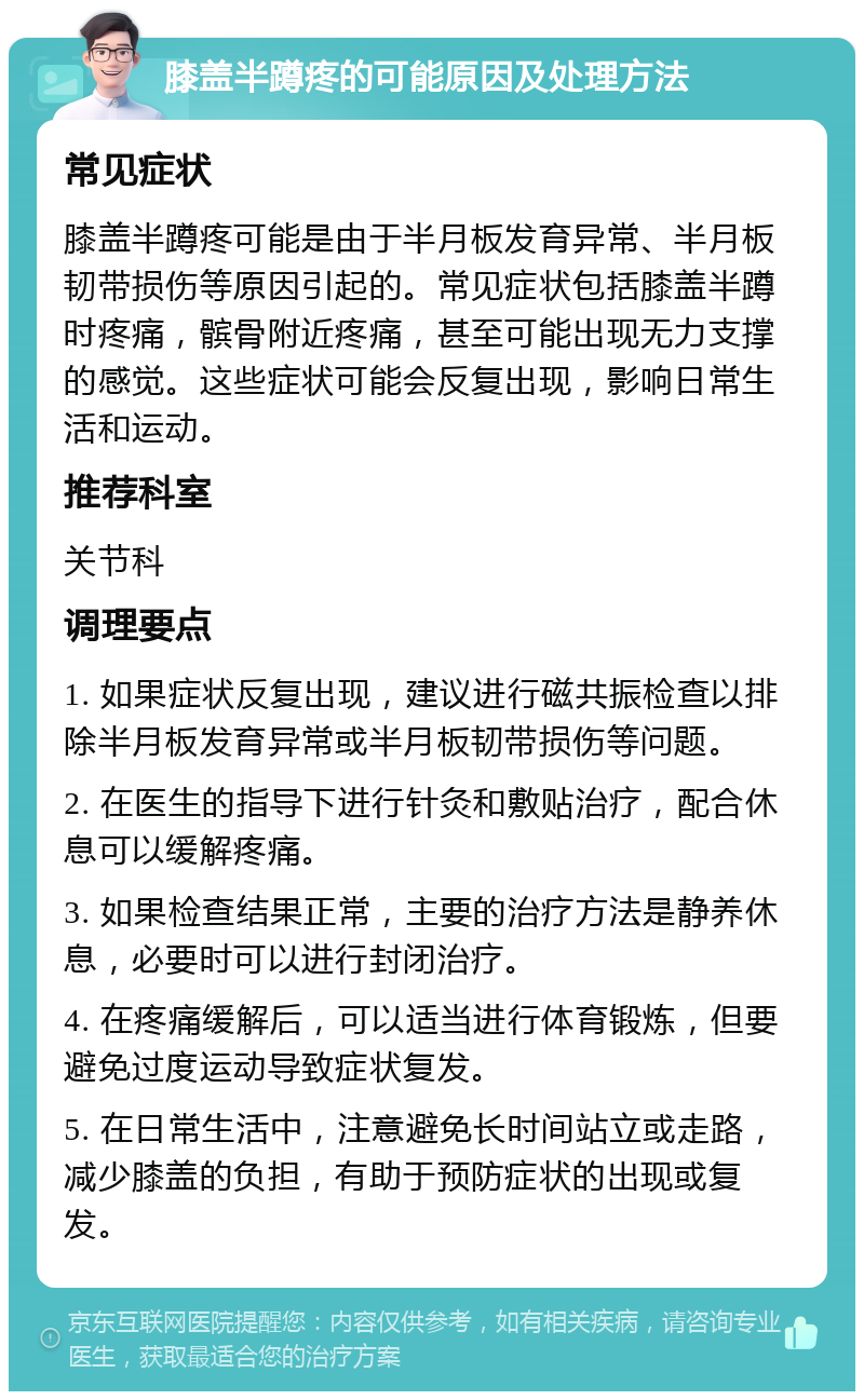 膝盖半蹲疼的可能原因及处理方法 常见症状 膝盖半蹲疼可能是由于半月板发育异常、半月板韧带损伤等原因引起的。常见症状包括膝盖半蹲时疼痛，髌骨附近疼痛，甚至可能出现无力支撑的感觉。这些症状可能会反复出现，影响日常生活和运动。 推荐科室 关节科 调理要点 1. 如果症状反复出现，建议进行磁共振检查以排除半月板发育异常或半月板韧带损伤等问题。 2. 在医生的指导下进行针灸和敷贴治疗，配合休息可以缓解疼痛。 3. 如果检查结果正常，主要的治疗方法是静养休息，必要时可以进行封闭治疗。 4. 在疼痛缓解后，可以适当进行体育锻炼，但要避免过度运动导致症状复发。 5. 在日常生活中，注意避免长时间站立或走路，减少膝盖的负担，有助于预防症状的出现或复发。