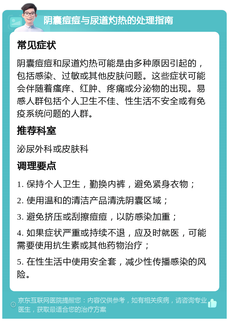 阴囊痘痘与尿道灼热的处理指南 常见症状 阴囊痘痘和尿道灼热可能是由多种原因引起的，包括感染、过敏或其他皮肤问题。这些症状可能会伴随着瘙痒、红肿、疼痛或分泌物的出现。易感人群包括个人卫生不佳、性生活不安全或有免疫系统问题的人群。 推荐科室 泌尿外科或皮肤科 调理要点 1. 保持个人卫生，勤换内裤，避免紧身衣物； 2. 使用温和的清洁产品清洗阴囊区域； 3. 避免挤压或刮擦痘痘，以防感染加重； 4. 如果症状严重或持续不退，应及时就医，可能需要使用抗生素或其他药物治疗； 5. 在性生活中使用安全套，减少性传播感染的风险。