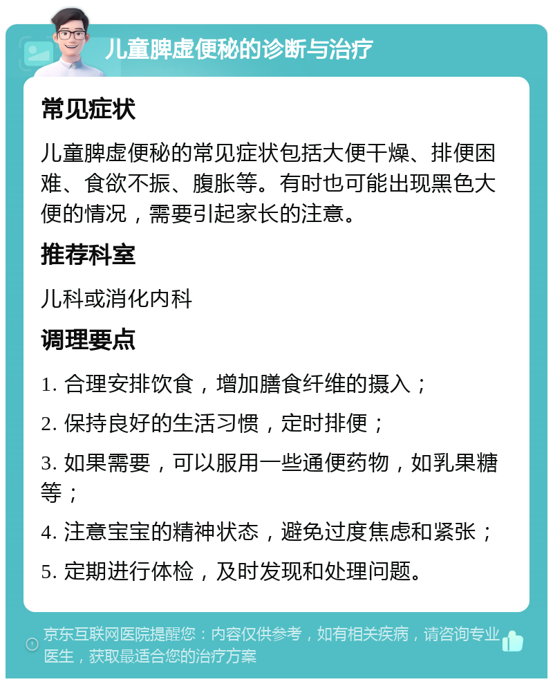 儿童脾虚便秘的诊断与治疗 常见症状 儿童脾虚便秘的常见症状包括大便干燥、排便困难、食欲不振、腹胀等。有时也可能出现黑色大便的情况，需要引起家长的注意。 推荐科室 儿科或消化内科 调理要点 1. 合理安排饮食，增加膳食纤维的摄入； 2. 保持良好的生活习惯，定时排便； 3. 如果需要，可以服用一些通便药物，如乳果糖等； 4. 注意宝宝的精神状态，避免过度焦虑和紧张； 5. 定期进行体检，及时发现和处理问题。