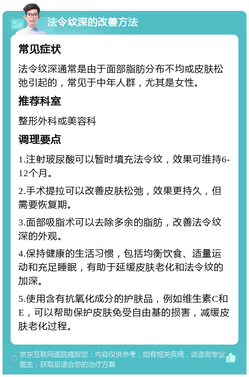 法令纹深的改善方法 常见症状 法令纹深通常是由于面部脂肪分布不均或皮肤松弛引起的，常见于中年人群，尤其是女性。 推荐科室 整形外科或美容科 调理要点 1.注射玻尿酸可以暂时填充法令纹，效果可维持6-12个月。 2.手术提拉可以改善皮肤松弛，效果更持久，但需要恢复期。 3.面部吸脂术可以去除多余的脂肪，改善法令纹深的外观。 4.保持健康的生活习惯，包括均衡饮食、适量运动和充足睡眠，有助于延缓皮肤老化和法令纹的加深。 5.使用含有抗氧化成分的护肤品，例如维生素C和E，可以帮助保护皮肤免受自由基的损害，减缓皮肤老化过程。