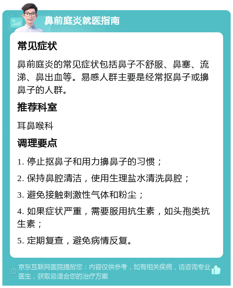 鼻前庭炎就医指南 常见症状 鼻前庭炎的常见症状包括鼻子不舒服、鼻塞、流涕、鼻出血等。易感人群主要是经常抠鼻子或擤鼻子的人群。 推荐科室 耳鼻喉科 调理要点 1. 停止抠鼻子和用力擤鼻子的习惯； 2. 保持鼻腔清洁，使用生理盐水清洗鼻腔； 3. 避免接触刺激性气体和粉尘； 4. 如果症状严重，需要服用抗生素，如头孢类抗生素； 5. 定期复查，避免病情反复。