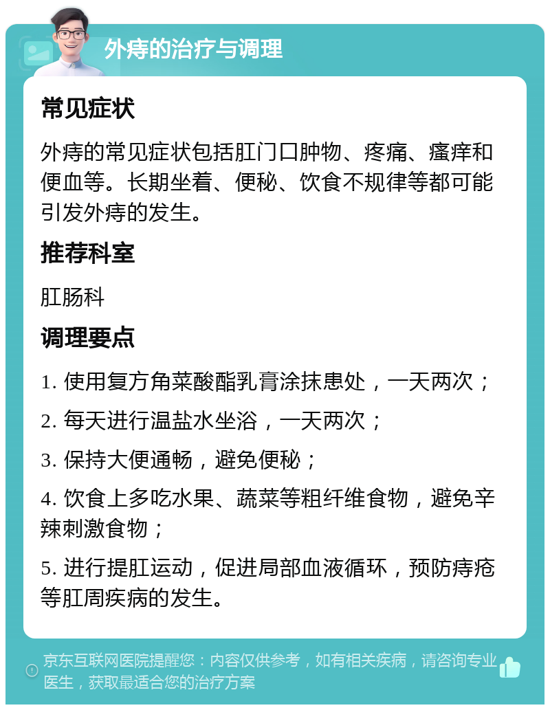 外痔的治疗与调理 常见症状 外痔的常见症状包括肛门口肿物、疼痛、瘙痒和便血等。长期坐着、便秘、饮食不规律等都可能引发外痔的发生。 推荐科室 肛肠科 调理要点 1. 使用复方角菜酸酯乳膏涂抹患处，一天两次； 2. 每天进行温盐水坐浴，一天两次； 3. 保持大便通畅，避免便秘； 4. 饮食上多吃水果、蔬菜等粗纤维食物，避免辛辣刺激食物； 5. 进行提肛运动，促进局部血液循环，预防痔疮等肛周疾病的发生。