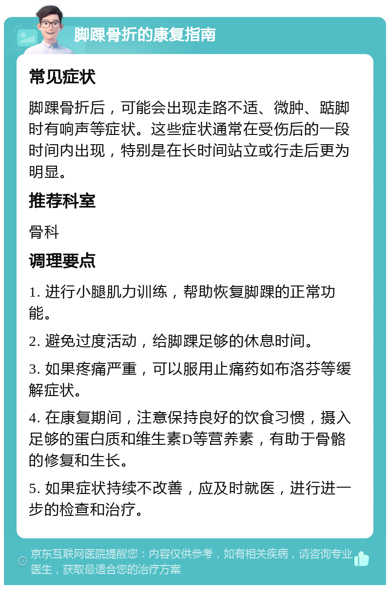 脚踝骨折的康复指南 常见症状 脚踝骨折后，可能会出现走路不适、微肿、踮脚时有响声等症状。这些症状通常在受伤后的一段时间内出现，特别是在长时间站立或行走后更为明显。 推荐科室 骨科 调理要点 1. 进行小腿肌力训练，帮助恢复脚踝的正常功能。 2. 避免过度活动，给脚踝足够的休息时间。 3. 如果疼痛严重，可以服用止痛药如布洛芬等缓解症状。 4. 在康复期间，注意保持良好的饮食习惯，摄入足够的蛋白质和维生素D等营养素，有助于骨骼的修复和生长。 5. 如果症状持续不改善，应及时就医，进行进一步的检查和治疗。