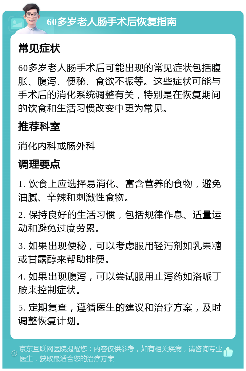 60多岁老人肠手术后恢复指南 常见症状 60多岁老人肠手术后可能出现的常见症状包括腹胀、腹泻、便秘、食欲不振等。这些症状可能与手术后的消化系统调整有关，特别是在恢复期间的饮食和生活习惯改变中更为常见。 推荐科室 消化内科或肠外科 调理要点 1. 饮食上应选择易消化、富含营养的食物，避免油腻、辛辣和刺激性食物。 2. 保持良好的生活习惯，包括规律作息、适量运动和避免过度劳累。 3. 如果出现便秘，可以考虑服用轻泻剂如乳果糖或甘露醇来帮助排便。 4. 如果出现腹泻，可以尝试服用止泻药如洛哌丁胺来控制症状。 5. 定期复查，遵循医生的建议和治疗方案，及时调整恢复计划。