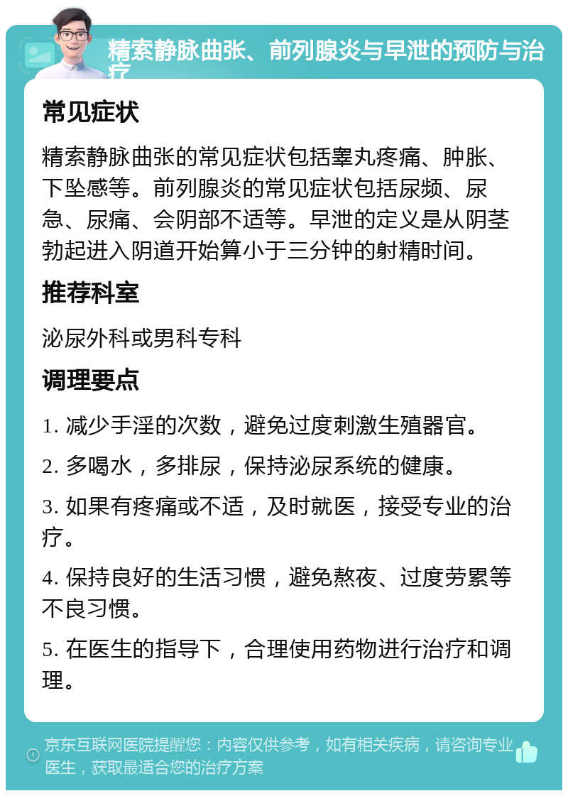 精索静脉曲张、前列腺炎与早泄的预防与治疗 常见症状 精索静脉曲张的常见症状包括睾丸疼痛、肿胀、下坠感等。前列腺炎的常见症状包括尿频、尿急、尿痛、会阴部不适等。早泄的定义是从阴茎勃起进入阴道开始算小于三分钟的射精时间。 推荐科室 泌尿外科或男科专科 调理要点 1. 减少手淫的次数，避免过度刺激生殖器官。 2. 多喝水，多排尿，保持泌尿系统的健康。 3. 如果有疼痛或不适，及时就医，接受专业的治疗。 4. 保持良好的生活习惯，避免熬夜、过度劳累等不良习惯。 5. 在医生的指导下，合理使用药物进行治疗和调理。