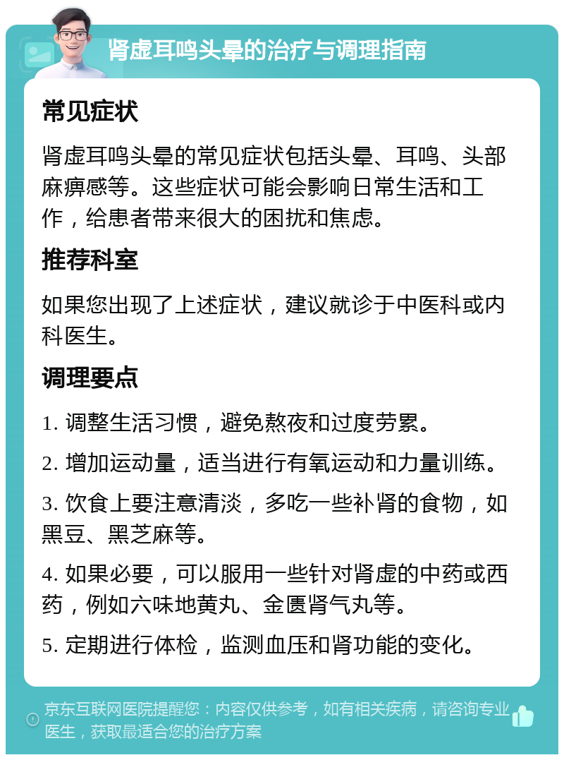 肾虚耳鸣头晕的治疗与调理指南 常见症状 肾虚耳鸣头晕的常见症状包括头晕、耳鸣、头部麻痹感等。这些症状可能会影响日常生活和工作，给患者带来很大的困扰和焦虑。 推荐科室 如果您出现了上述症状，建议就诊于中医科或内科医生。 调理要点 1. 调整生活习惯，避免熬夜和过度劳累。 2. 增加运动量，适当进行有氧运动和力量训练。 3. 饮食上要注意清淡，多吃一些补肾的食物，如黑豆、黑芝麻等。 4. 如果必要，可以服用一些针对肾虚的中药或西药，例如六味地黄丸、金匮肾气丸等。 5. 定期进行体检，监测血压和肾功能的变化。