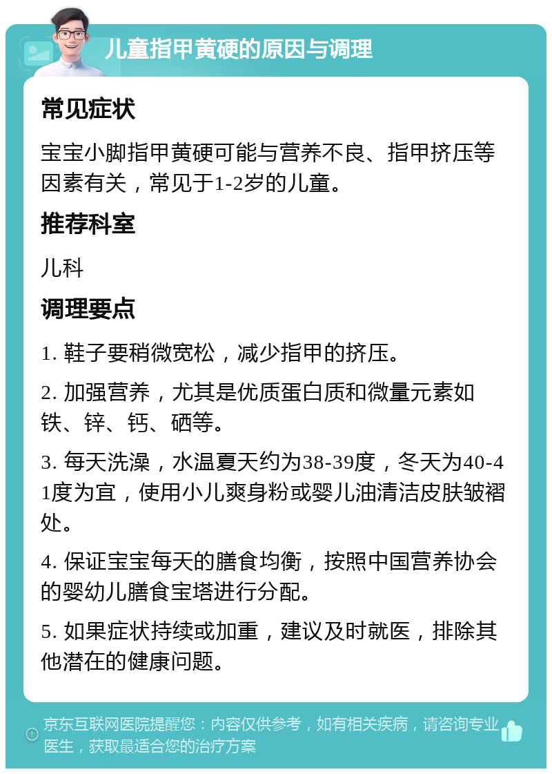 儿童指甲黄硬的原因与调理 常见症状 宝宝小脚指甲黄硬可能与营养不良、指甲挤压等因素有关，常见于1-2岁的儿童。 推荐科室 儿科 调理要点 1. 鞋子要稍微宽松，减少指甲的挤压。 2. 加强营养，尤其是优质蛋白质和微量元素如铁、锌、钙、硒等。 3. 每天洗澡，水温夏天约为38-39度，冬天为40-41度为宜，使用小儿爽身粉或婴儿油清洁皮肤皱褶处。 4. 保证宝宝每天的膳食均衡，按照中国营养协会的婴幼儿膳食宝塔进行分配。 5. 如果症状持续或加重，建议及时就医，排除其他潜在的健康问题。