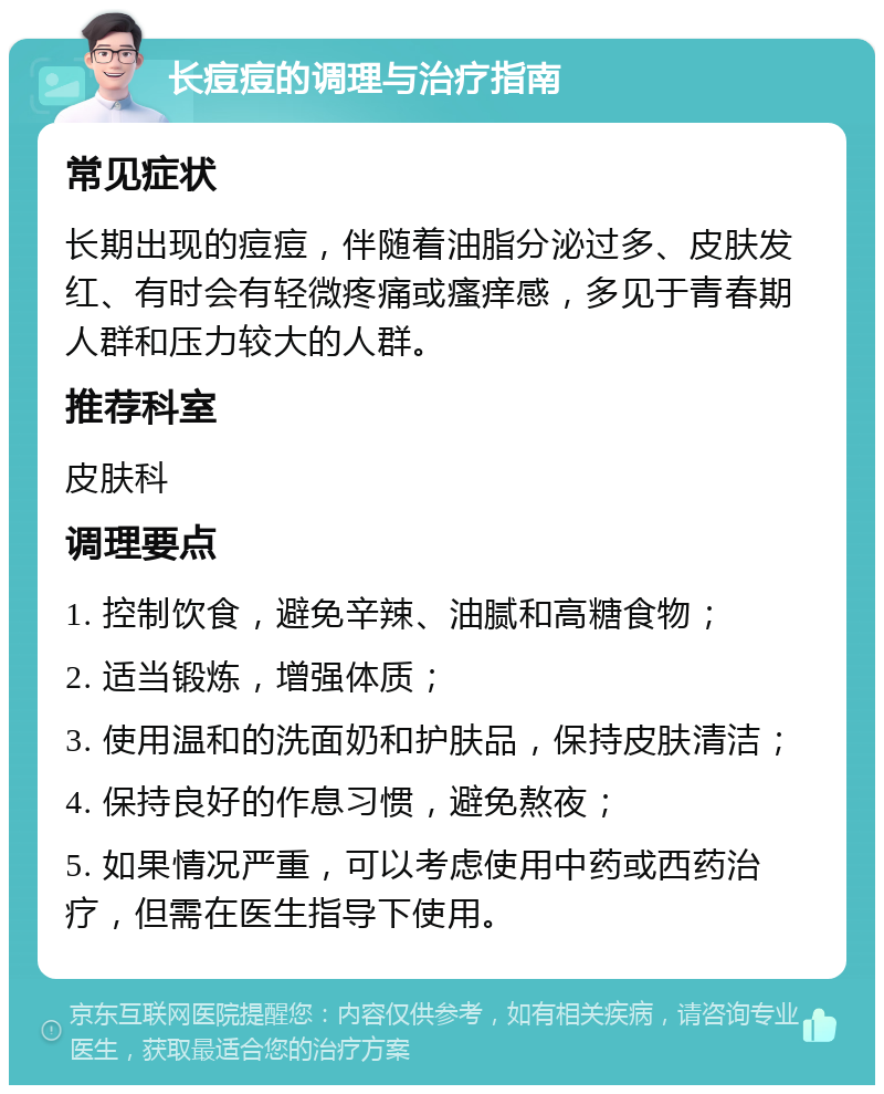 长痘痘的调理与治疗指南 常见症状 长期出现的痘痘，伴随着油脂分泌过多、皮肤发红、有时会有轻微疼痛或瘙痒感，多见于青春期人群和压力较大的人群。 推荐科室 皮肤科 调理要点 1. 控制饮食，避免辛辣、油腻和高糖食物； 2. 适当锻炼，增强体质； 3. 使用温和的洗面奶和护肤品，保持皮肤清洁； 4. 保持良好的作息习惯，避免熬夜； 5. 如果情况严重，可以考虑使用中药或西药治疗，但需在医生指导下使用。