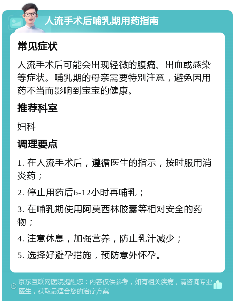 人流手术后哺乳期用药指南 常见症状 人流手术后可能会出现轻微的腹痛、出血或感染等症状。哺乳期的母亲需要特别注意，避免因用药不当而影响到宝宝的健康。 推荐科室 妇科 调理要点 1. 在人流手术后，遵循医生的指示，按时服用消炎药； 2. 停止用药后6-12小时再哺乳； 3. 在哺乳期使用阿莫西林胶囊等相对安全的药物； 4. 注意休息，加强营养，防止乳汁减少； 5. 选择好避孕措施，预防意外怀孕。