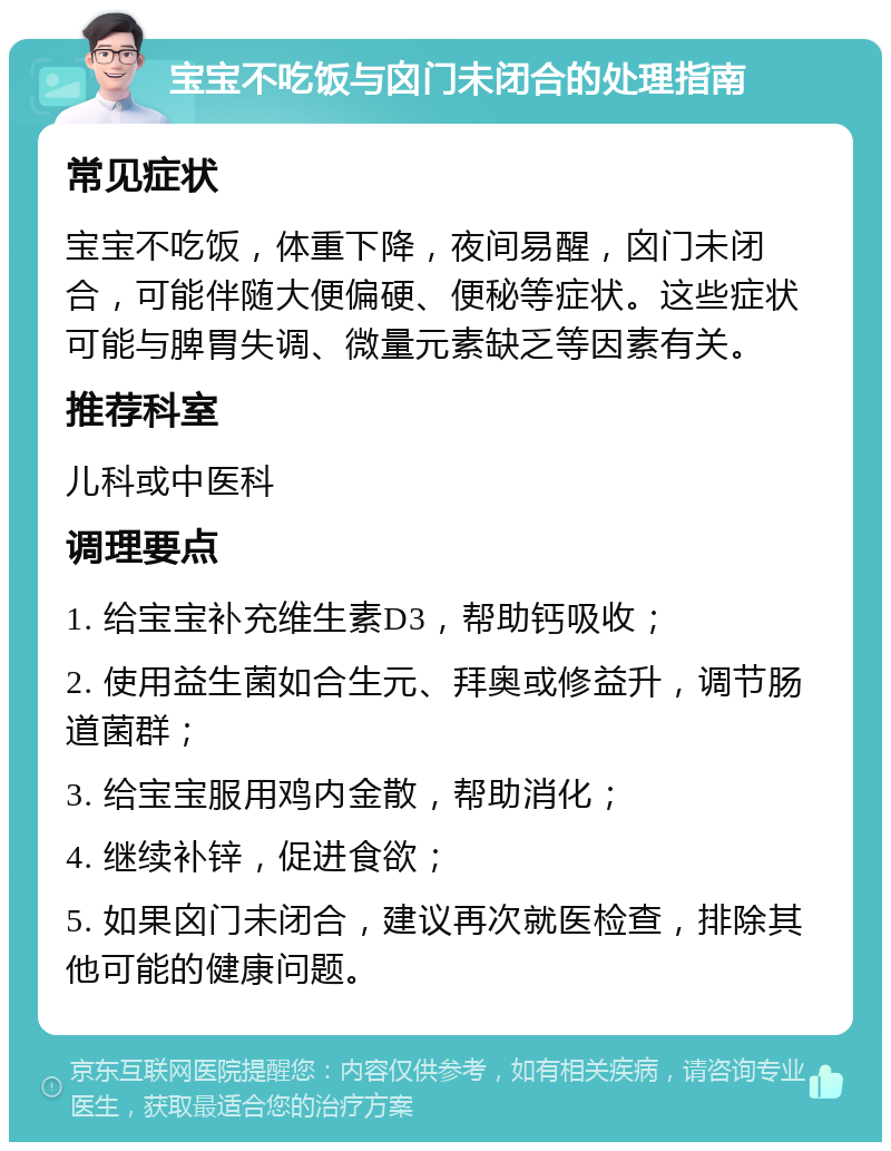 宝宝不吃饭与囟门未闭合的处理指南 常见症状 宝宝不吃饭，体重下降，夜间易醒，囟门未闭合，可能伴随大便偏硬、便秘等症状。这些症状可能与脾胃失调、微量元素缺乏等因素有关。 推荐科室 儿科或中医科 调理要点 1. 给宝宝补充维生素D3，帮助钙吸收； 2. 使用益生菌如合生元、拜奥或修益升，调节肠道菌群； 3. 给宝宝服用鸡内金散，帮助消化； 4. 继续补锌，促进食欲； 5. 如果囟门未闭合，建议再次就医检查，排除其他可能的健康问题。