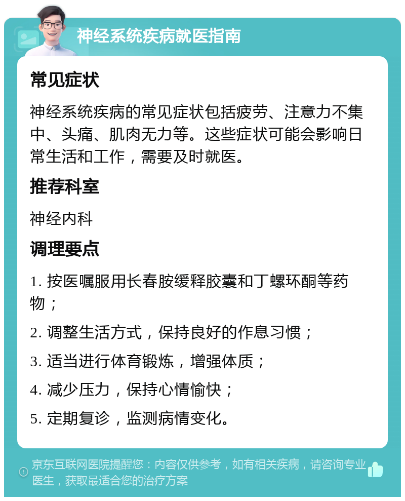 神经系统疾病就医指南 常见症状 神经系统疾病的常见症状包括疲劳、注意力不集中、头痛、肌肉无力等。这些症状可能会影响日常生活和工作，需要及时就医。 推荐科室 神经内科 调理要点 1. 按医嘱服用长春胺缓释胶囊和丁螺环酮等药物； 2. 调整生活方式，保持良好的作息习惯； 3. 适当进行体育锻炼，增强体质； 4. 减少压力，保持心情愉快； 5. 定期复诊，监测病情变化。