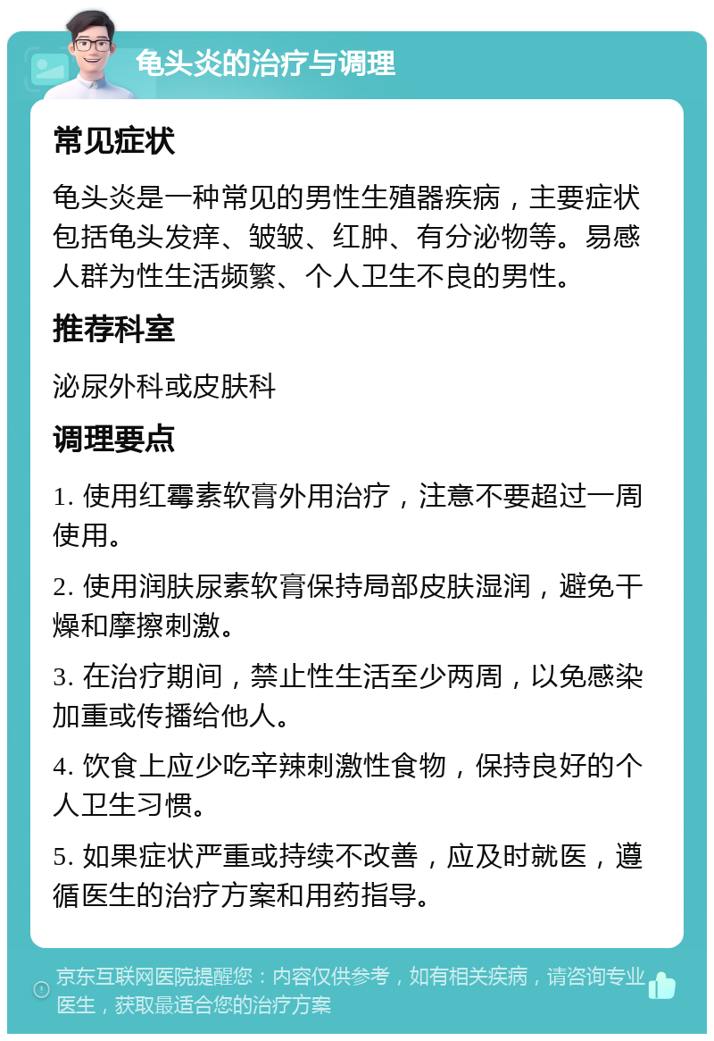 龟头炎的治疗与调理 常见症状 龟头炎是一种常见的男性生殖器疾病，主要症状包括龟头发痒、皱皱、红肿、有分泌物等。易感人群为性生活频繁、个人卫生不良的男性。 推荐科室 泌尿外科或皮肤科 调理要点 1. 使用红霉素软膏外用治疗，注意不要超过一周使用。 2. 使用润肤尿素软膏保持局部皮肤湿润，避免干燥和摩擦刺激。 3. 在治疗期间，禁止性生活至少两周，以免感染加重或传播给他人。 4. 饮食上应少吃辛辣刺激性食物，保持良好的个人卫生习惯。 5. 如果症状严重或持续不改善，应及时就医，遵循医生的治疗方案和用药指导。