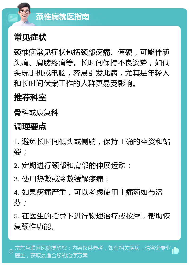 颈椎病就医指南 常见症状 颈椎病常见症状包括颈部疼痛、僵硬，可能伴随头痛、肩膀疼痛等。长时间保持不良姿势，如低头玩手机或电脑，容易引发此病，尤其是年轻人和长时间伏案工作的人群更易受影响。 推荐科室 骨科或康复科 调理要点 1. 避免长时间低头或侧躺，保持正确的坐姿和站姿； 2. 定期进行颈部和肩部的伸展运动； 3. 使用热敷或冷敷缓解疼痛； 4. 如果疼痛严重，可以考虑使用止痛药如布洛芬； 5. 在医生的指导下进行物理治疗或按摩，帮助恢复颈椎功能。