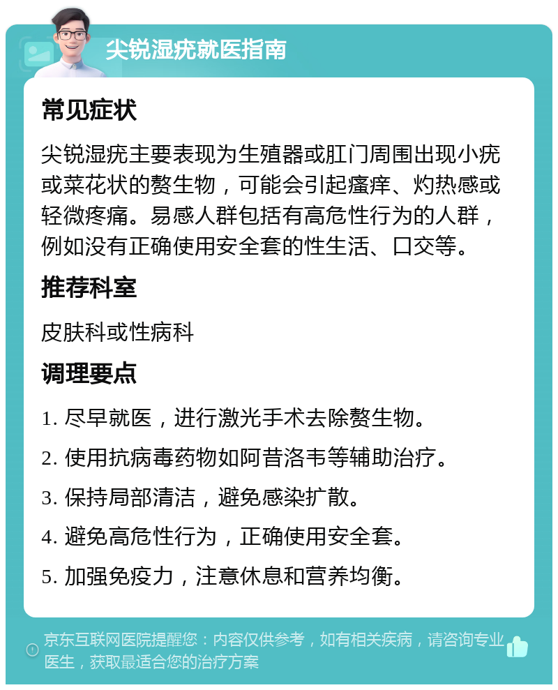 尖锐湿疣就医指南 常见症状 尖锐湿疣主要表现为生殖器或肛门周围出现小疣或菜花状的赘生物，可能会引起瘙痒、灼热感或轻微疼痛。易感人群包括有高危性行为的人群，例如没有正确使用安全套的性生活、口交等。 推荐科室 皮肤科或性病科 调理要点 1. 尽早就医，进行激光手术去除赘生物。 2. 使用抗病毒药物如阿昔洛韦等辅助治疗。 3. 保持局部清洁，避免感染扩散。 4. 避免高危性行为，正确使用安全套。 5. 加强免疫力，注意休息和营养均衡。