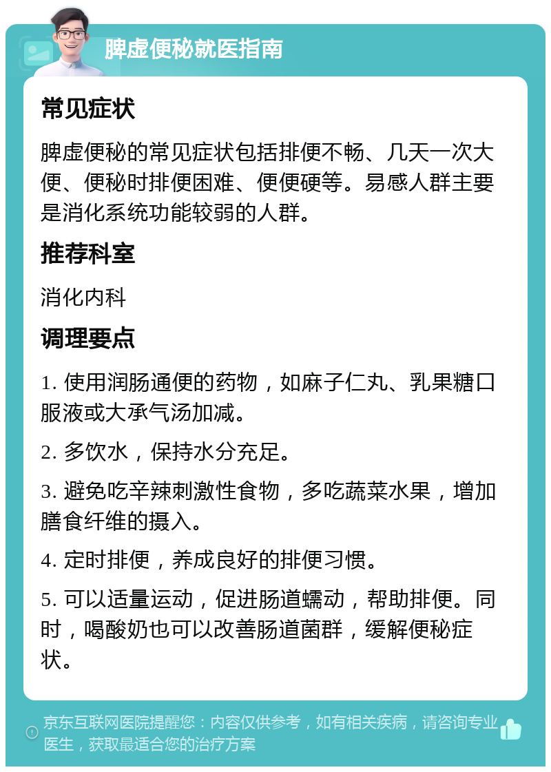 脾虚便秘就医指南 常见症状 脾虚便秘的常见症状包括排便不畅、几天一次大便、便秘时排便困难、便便硬等。易感人群主要是消化系统功能较弱的人群。 推荐科室 消化内科 调理要点 1. 使用润肠通便的药物，如麻子仁丸、乳果糖口服液或大承气汤加减。 2. 多饮水，保持水分充足。 3. 避免吃辛辣刺激性食物，多吃蔬菜水果，增加膳食纤维的摄入。 4. 定时排便，养成良好的排便习惯。 5. 可以适量运动，促进肠道蠕动，帮助排便。同时，喝酸奶也可以改善肠道菌群，缓解便秘症状。