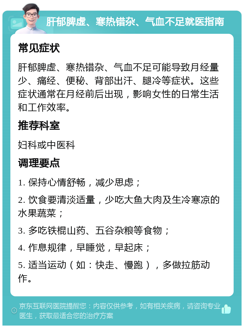 肝郁脾虚、寒热错杂、气血不足就医指南 常见症状 肝郁脾虚、寒热错杂、气血不足可能导致月经量少、痛经、便秘、背部出汗、腿冷等症状。这些症状通常在月经前后出现，影响女性的日常生活和工作效率。 推荐科室 妇科或中医科 调理要点 1. 保持心情舒畅，减少思虑； 2. 饮食要清淡适量，少吃大鱼大肉及生冷寒凉的水果蔬菜； 3. 多吃铁棍山药、五谷杂粮等食物； 4. 作息规律，早睡觉，早起床； 5. 适当运动（如：快走、慢跑），多做拉筋动作。