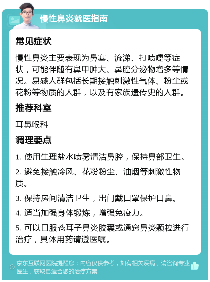 慢性鼻炎就医指南 常见症状 慢性鼻炎主要表现为鼻塞、流涕、打喷嚏等症状，可能伴随有鼻甲肿大、鼻腔分泌物增多等情况。易感人群包括长期接触刺激性气体、粉尘或花粉等物质的人群，以及有家族遗传史的人群。 推荐科室 耳鼻喉科 调理要点 1. 使用生理盐水喷雾清洁鼻腔，保持鼻部卫生。 2. 避免接触冷风、花粉粉尘、油烟等刺激性物质。 3. 保持房间清洁卫生，出门戴口罩保护口鼻。 4. 适当加强身体锻炼，增强免疫力。 5. 可以口服苍耳子鼻炎胶囊或通窍鼻炎颗粒进行治疗，具体用药请遵医嘱。