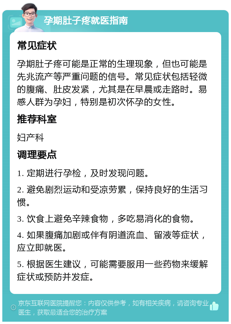 孕期肚子疼就医指南 常见症状 孕期肚子疼可能是正常的生理现象，但也可能是先兆流产等严重问题的信号。常见症状包括轻微的腹痛、肚皮发紧，尤其是在早晨或走路时。易感人群为孕妇，特别是初次怀孕的女性。 推荐科室 妇产科 调理要点 1. 定期进行孕检，及时发现问题。 2. 避免剧烈运动和受凉劳累，保持良好的生活习惯。 3. 饮食上避免辛辣食物，多吃易消化的食物。 4. 如果腹痛加剧或伴有阴道流血、留液等症状，应立即就医。 5. 根据医生建议，可能需要服用一些药物来缓解症状或预防并发症。