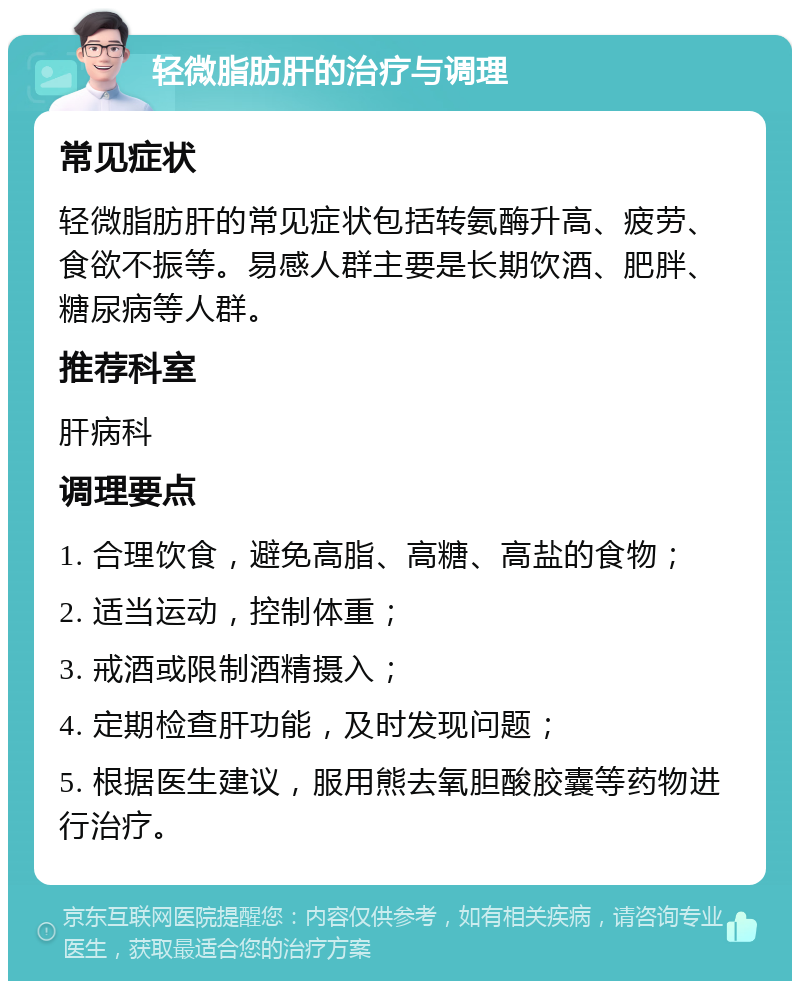 轻微脂肪肝的治疗与调理 常见症状 轻微脂肪肝的常见症状包括转氨酶升高、疲劳、食欲不振等。易感人群主要是长期饮酒、肥胖、糖尿病等人群。 推荐科室 肝病科 调理要点 1. 合理饮食，避免高脂、高糖、高盐的食物； 2. 适当运动，控制体重； 3. 戒酒或限制酒精摄入； 4. 定期检查肝功能，及时发现问题； 5. 根据医生建议，服用熊去氧胆酸胶囊等药物进行治疗。