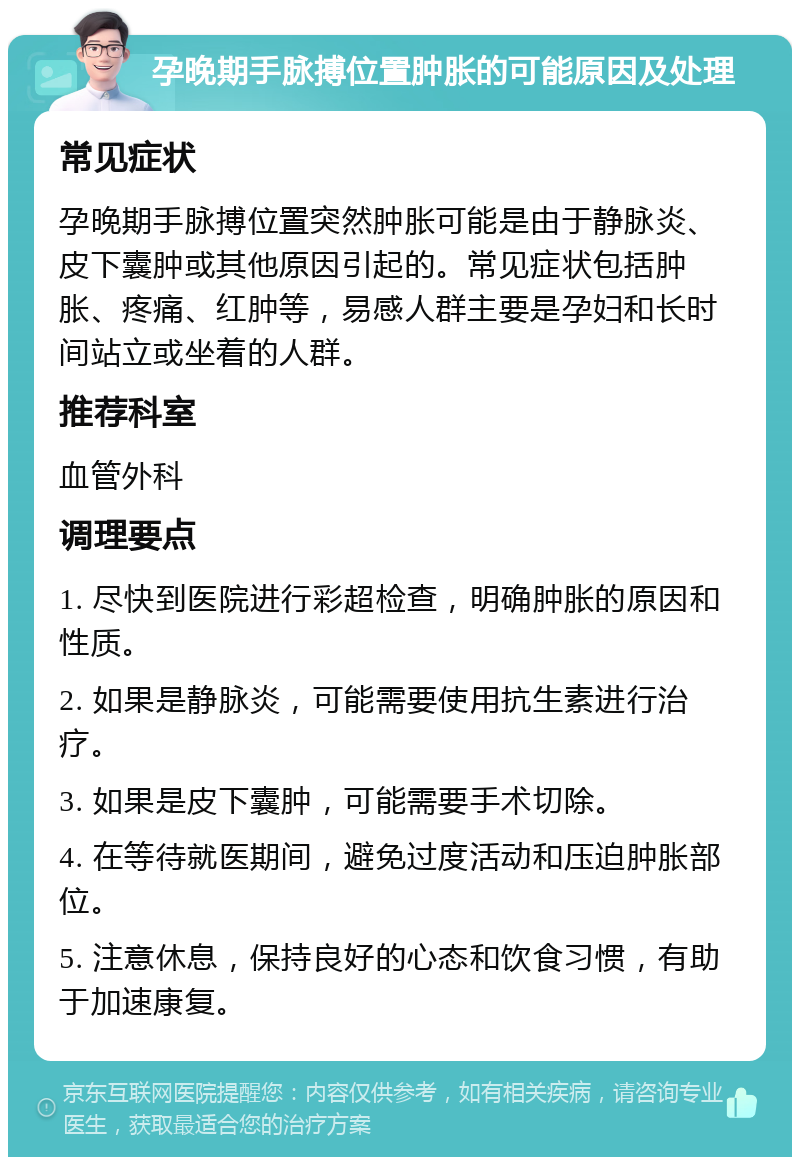 孕晚期手脉搏位置肿胀的可能原因及处理 常见症状 孕晚期手脉搏位置突然肿胀可能是由于静脉炎、皮下囊肿或其他原因引起的。常见症状包括肿胀、疼痛、红肿等，易感人群主要是孕妇和长时间站立或坐着的人群。 推荐科室 血管外科 调理要点 1. 尽快到医院进行彩超检查，明确肿胀的原因和性质。 2. 如果是静脉炎，可能需要使用抗生素进行治疗。 3. 如果是皮下囊肿，可能需要手术切除。 4. 在等待就医期间，避免过度活动和压迫肿胀部位。 5. 注意休息，保持良好的心态和饮食习惯，有助于加速康复。