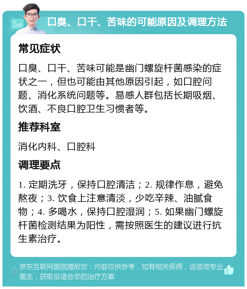 口臭、口干、苦味的可能原因及调理方法 常见症状 口臭、口干、苦味可能是幽门螺旋杆菌感染的症状之一，但也可能由其他原因引起，如口腔问题、消化系统问题等。易感人群包括长期吸烟、饮酒、不良口腔卫生习惯者等。 推荐科室 消化内科、口腔科 调理要点 1. 定期洗牙，保持口腔清洁；2. 规律作息，避免熬夜；3. 饮食上注意清淡，少吃辛辣、油腻食物；4. 多喝水，保持口腔湿润；5. 如果幽门螺旋杆菌检测结果为阳性，需按照医生的建议进行抗生素治疗。