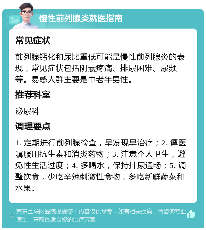 慢性前列腺炎就医指南 常见症状 前列腺钙化和尿比重低可能是慢性前列腺炎的表现，常见症状包括阴囊疼痛、排尿困难、尿频等。易感人群主要是中老年男性。 推荐科室 泌尿科 调理要点 1. 定期进行前列腺检查，早发现早治疗；2. 遵医嘱服用抗生素和消炎药物；3. 注意个人卫生，避免性生活过度；4. 多喝水，保持排尿通畅；5. 调整饮食，少吃辛辣刺激性食物，多吃新鲜蔬菜和水果。