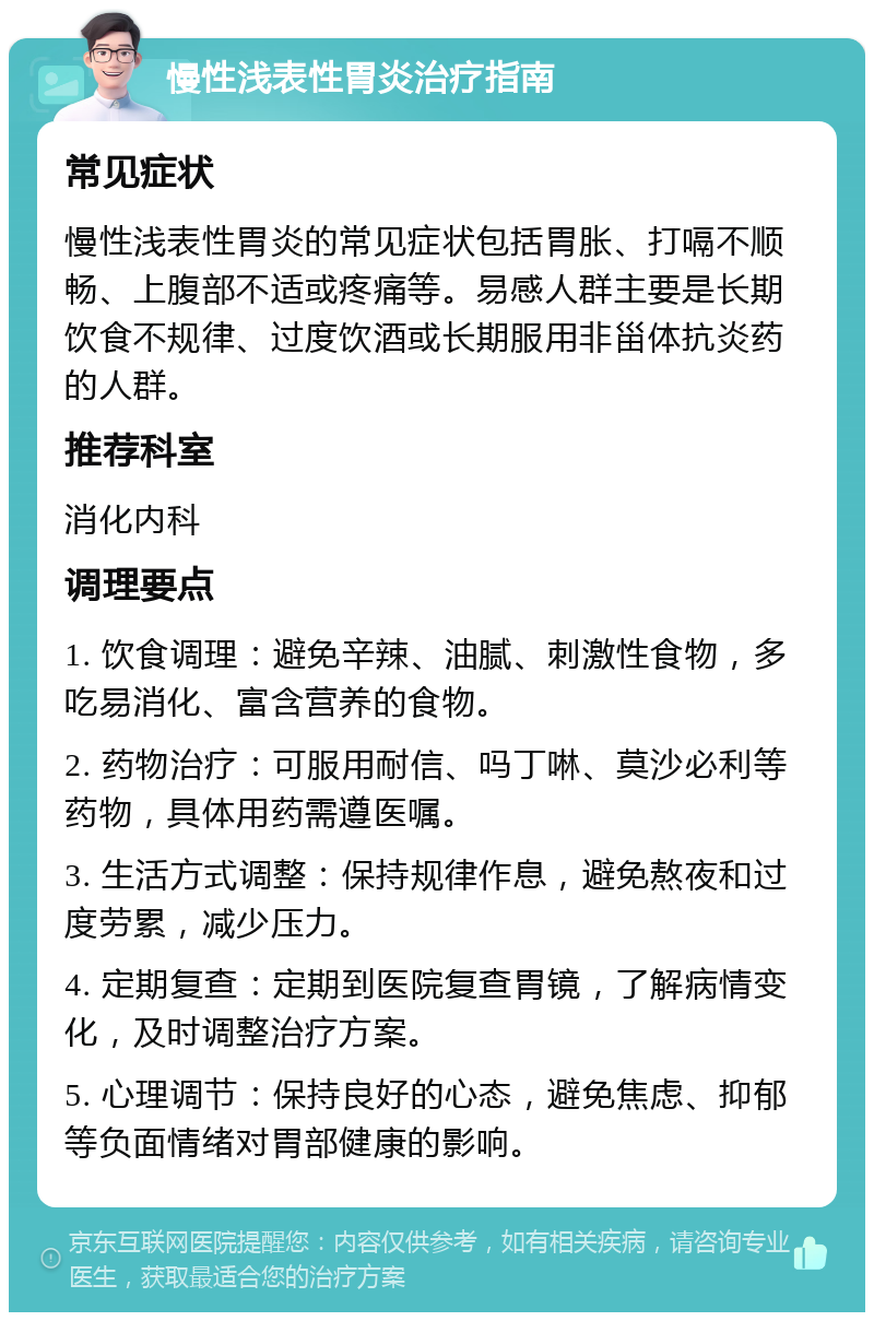 慢性浅表性胃炎治疗指南 常见症状 慢性浅表性胃炎的常见症状包括胃胀、打嗝不顺畅、上腹部不适或疼痛等。易感人群主要是长期饮食不规律、过度饮酒或长期服用非甾体抗炎药的人群。 推荐科室 消化内科 调理要点 1. 饮食调理：避免辛辣、油腻、刺激性食物，多吃易消化、富含营养的食物。 2. 药物治疗：可服用耐信、吗丁啉、莫沙必利等药物，具体用药需遵医嘱。 3. 生活方式调整：保持规律作息，避免熬夜和过度劳累，减少压力。 4. 定期复查：定期到医院复查胃镜，了解病情变化，及时调整治疗方案。 5. 心理调节：保持良好的心态，避免焦虑、抑郁等负面情绪对胃部健康的影响。