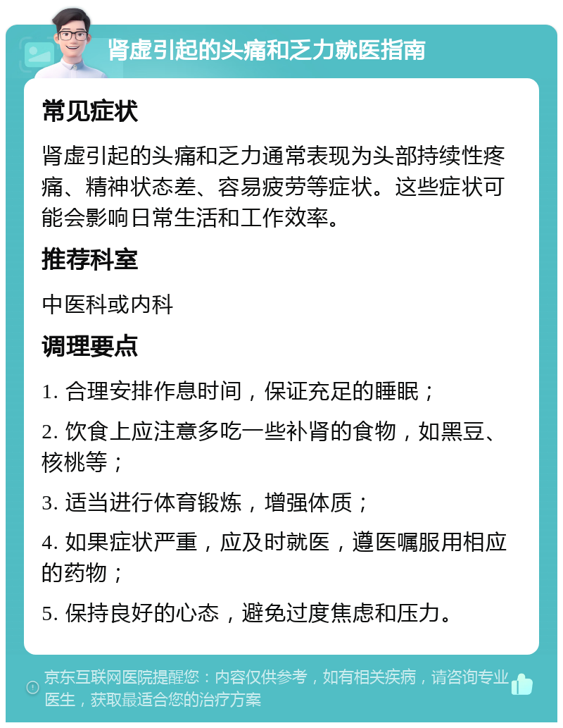 肾虚引起的头痛和乏力就医指南 常见症状 肾虚引起的头痛和乏力通常表现为头部持续性疼痛、精神状态差、容易疲劳等症状。这些症状可能会影响日常生活和工作效率。 推荐科室 中医科或内科 调理要点 1. 合理安排作息时间，保证充足的睡眠； 2. 饮食上应注意多吃一些补肾的食物，如黑豆、核桃等； 3. 适当进行体育锻炼，增强体质； 4. 如果症状严重，应及时就医，遵医嘱服用相应的药物； 5. 保持良好的心态，避免过度焦虑和压力。