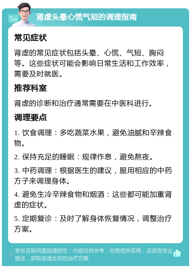 肾虚头晕心慌气短的调理指南 常见症状 肾虚的常见症状包括头晕、心慌、气短、胸闷等。这些症状可能会影响日常生活和工作效率，需要及时就医。 推荐科室 肾虚的诊断和治疗通常需要在中医科进行。 调理要点 1. 饮食调理：多吃蔬菜水果，避免油腻和辛辣食物。 2. 保持充足的睡眠：规律作息，避免熬夜。 3. 中药调理：根据医生的建议，服用相应的中药方子来调理身体。 4. 避免生冷辛辣食物和烟酒：这些都可能加重肾虚的症状。 5. 定期复诊：及时了解身体恢复情况，调整治疗方案。