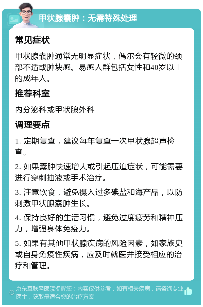 甲状腺囊肿：无需特殊处理 常见症状 甲状腺囊肿通常无明显症状，偶尔会有轻微的颈部不适或肿块感。易感人群包括女性和40岁以上的成年人。 推荐科室 内分泌科或甲状腺外科 调理要点 1. 定期复查，建议每年复查一次甲状腺超声检查。 2. 如果囊肿快速增大或引起压迫症状，可能需要进行穿刺抽液或手术治疗。 3. 注意饮食，避免摄入过多碘盐和海产品，以防刺激甲状腺囊肿生长。 4. 保持良好的生活习惯，避免过度疲劳和精神压力，增强身体免疫力。 5. 如果有其他甲状腺疾病的风险因素，如家族史或自身免疫性疾病，应及时就医并接受相应的治疗和管理。