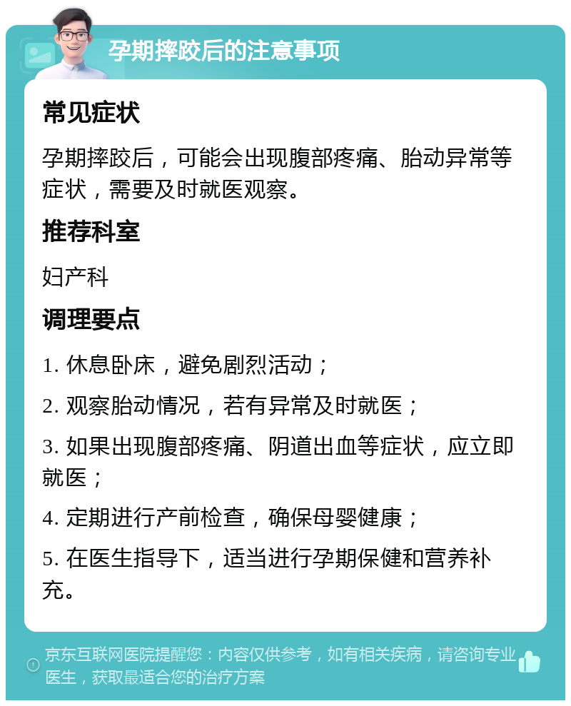 孕期摔跤后的注意事项 常见症状 孕期摔跤后，可能会出现腹部疼痛、胎动异常等症状，需要及时就医观察。 推荐科室 妇产科 调理要点 1. 休息卧床，避免剧烈活动； 2. 观察胎动情况，若有异常及时就医； 3. 如果出现腹部疼痛、阴道出血等症状，应立即就医； 4. 定期进行产前检查，确保母婴健康； 5. 在医生指导下，适当进行孕期保健和营养补充。