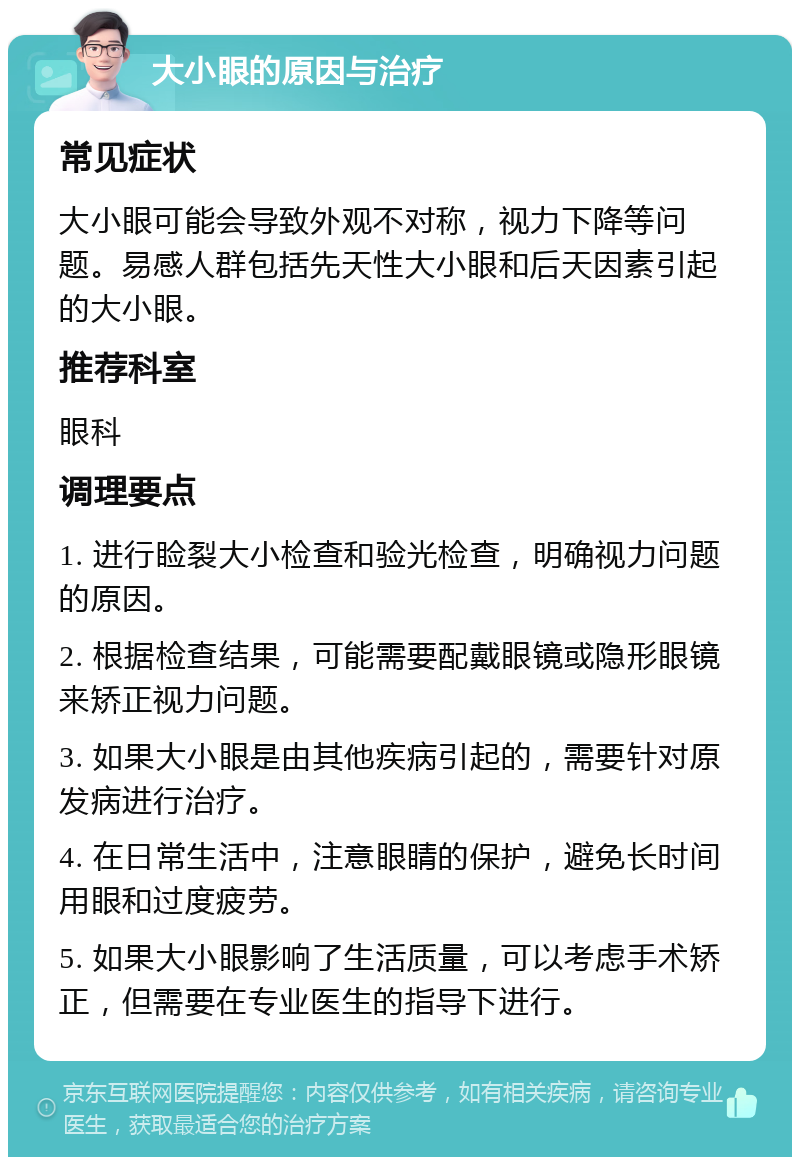 大小眼的原因与治疗 常见症状 大小眼可能会导致外观不对称，视力下降等问题。易感人群包括先天性大小眼和后天因素引起的大小眼。 推荐科室 眼科 调理要点 1. 进行睑裂大小检查和验光检查，明确视力问题的原因。 2. 根据检查结果，可能需要配戴眼镜或隐形眼镜来矫正视力问题。 3. 如果大小眼是由其他疾病引起的，需要针对原发病进行治疗。 4. 在日常生活中，注意眼睛的保护，避免长时间用眼和过度疲劳。 5. 如果大小眼影响了生活质量，可以考虑手术矫正，但需要在专业医生的指导下进行。