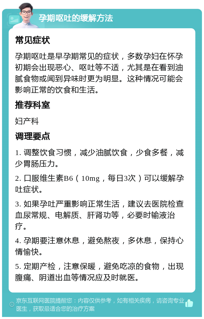 孕期呕吐的缓解方法 常见症状 孕期呕吐是早孕期常见的症状，多数孕妇在怀孕初期会出现恶心、呕吐等不适，尤其是在看到油腻食物或闻到异味时更为明显。这种情况可能会影响正常的饮食和生活。 推荐科室 妇产科 调理要点 1. 调整饮食习惯，减少油腻饮食，少食多餐，减少胃肠压力。 2. 口服维生素B6（10mg，每日3次）可以缓解孕吐症状。 3. 如果孕吐严重影响正常生活，建议去医院检查血尿常规、电解质、肝肾功等，必要时输液治疗。 4. 孕期要注意休息，避免熬夜，多休息，保持心情愉快。 5. 定期产检，注意保暖，避免吃凉的食物，出现腹痛、阴道出血等情况应及时就医。