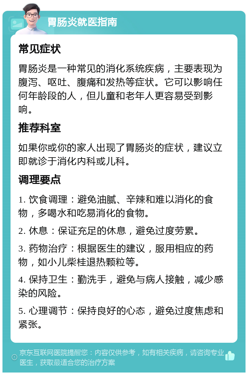 胃肠炎就医指南 常见症状 胃肠炎是一种常见的消化系统疾病，主要表现为腹泻、呕吐、腹痛和发热等症状。它可以影响任何年龄段的人，但儿童和老年人更容易受到影响。 推荐科室 如果你或你的家人出现了胃肠炎的症状，建议立即就诊于消化内科或儿科。 调理要点 1. 饮食调理：避免油腻、辛辣和难以消化的食物，多喝水和吃易消化的食物。 2. 休息：保证充足的休息，避免过度劳累。 3. 药物治疗：根据医生的建议，服用相应的药物，如小儿柴桂退热颗粒等。 4. 保持卫生：勤洗手，避免与病人接触，减少感染的风险。 5. 心理调节：保持良好的心态，避免过度焦虑和紧张。