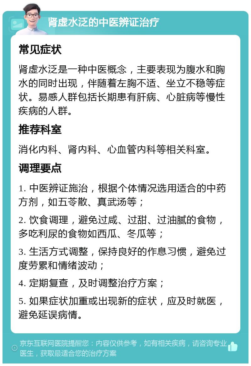 肾虚水泛的中医辨证治疗 常见症状 肾虚水泛是一种中医概念，主要表现为腹水和胸水的同时出现，伴随着左胸不适、坐立不稳等症状。易感人群包括长期患有肝病、心脏病等慢性疾病的人群。 推荐科室 消化内科、肾内科、心血管内科等相关科室。 调理要点 1. 中医辨证施治，根据个体情况选用适合的中药方剂，如五苓散、真武汤等； 2. 饮食调理，避免过咸、过甜、过油腻的食物，多吃利尿的食物如西瓜、冬瓜等； 3. 生活方式调整，保持良好的作息习惯，避免过度劳累和情绪波动； 4. 定期复查，及时调整治疗方案； 5. 如果症状加重或出现新的症状，应及时就医，避免延误病情。