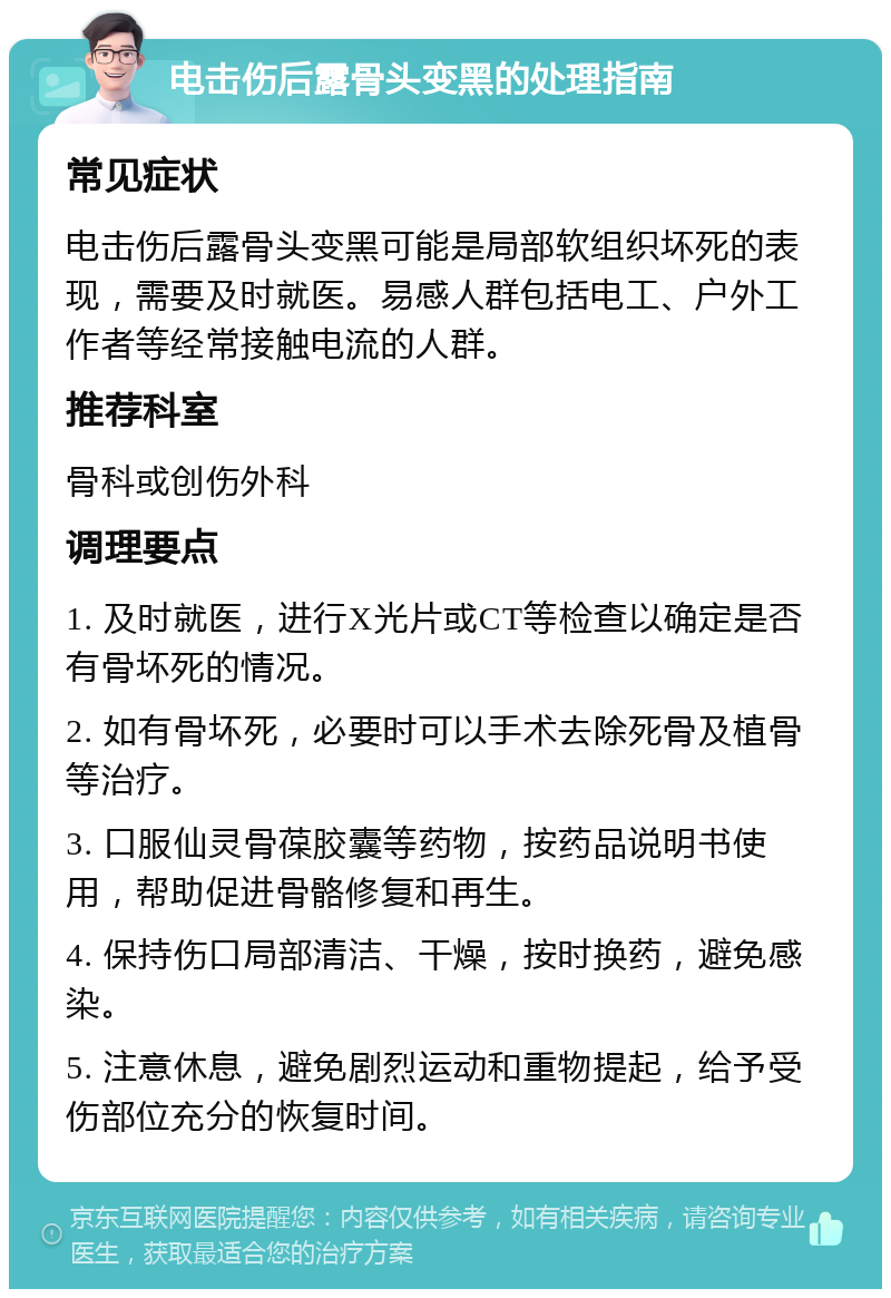 电击伤后露骨头变黑的处理指南 常见症状 电击伤后露骨头变黑可能是局部软组织坏死的表现，需要及时就医。易感人群包括电工、户外工作者等经常接触电流的人群。 推荐科室 骨科或创伤外科 调理要点 1. 及时就医，进行X光片或CT等检查以确定是否有骨坏死的情况。 2. 如有骨坏死，必要时可以手术去除死骨及植骨等治疗。 3. 口服仙灵骨葆胶囊等药物，按药品说明书使用，帮助促进骨骼修复和再生。 4. 保持伤口局部清洁、干燥，按时换药，避免感染。 5. 注意休息，避免剧烈运动和重物提起，给予受伤部位充分的恢复时间。