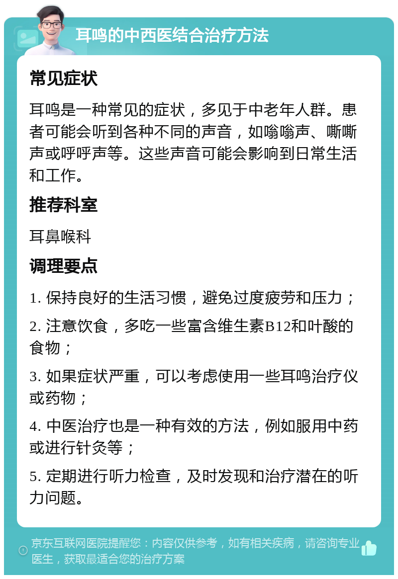 耳鸣的中西医结合治疗方法 常见症状 耳鸣是一种常见的症状，多见于中老年人群。患者可能会听到各种不同的声音，如嗡嗡声、嘶嘶声或呼呼声等。这些声音可能会影响到日常生活和工作。 推荐科室 耳鼻喉科 调理要点 1. 保持良好的生活习惯，避免过度疲劳和压力； 2. 注意饮食，多吃一些富含维生素B12和叶酸的食物； 3. 如果症状严重，可以考虑使用一些耳鸣治疗仪或药物； 4. 中医治疗也是一种有效的方法，例如服用中药或进行针灸等； 5. 定期进行听力检查，及时发现和治疗潜在的听力问题。