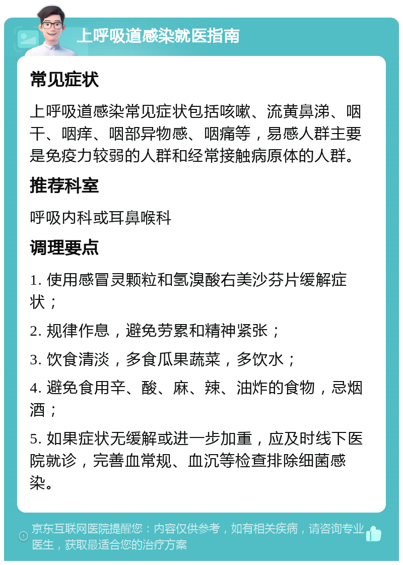 上呼吸道感染就医指南 常见症状 上呼吸道感染常见症状包括咳嗽、流黄鼻涕、咽干、咽痒、咽部异物感、咽痛等，易感人群主要是免疫力较弱的人群和经常接触病原体的人群。 推荐科室 呼吸内科或耳鼻喉科 调理要点 1. 使用感冒灵颗粒和氢溴酸右美沙芬片缓解症状； 2. 规律作息，避免劳累和精神紧张； 3. 饮食清淡，多食瓜果蔬菜，多饮水； 4. 避免食用辛、酸、麻、辣、油炸的食物，忌烟酒； 5. 如果症状无缓解或进一步加重，应及时线下医院就诊，完善血常规、血沉等检查排除细菌感染。