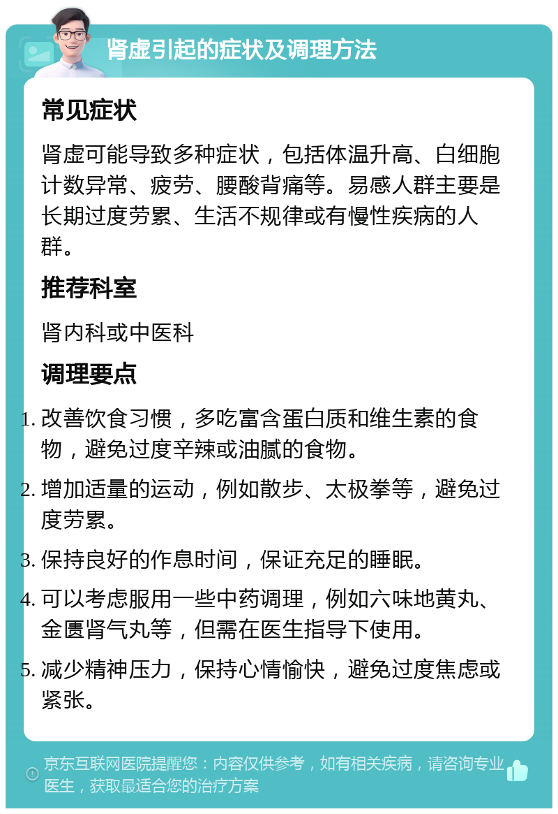 肾虚引起的症状及调理方法 常见症状 肾虚可能导致多种症状，包括体温升高、白细胞计数异常、疲劳、腰酸背痛等。易感人群主要是长期过度劳累、生活不规律或有慢性疾病的人群。 推荐科室 肾内科或中医科 调理要点 改善饮食习惯，多吃富含蛋白质和维生素的食物，避免过度辛辣或油腻的食物。 增加适量的运动，例如散步、太极拳等，避免过度劳累。 保持良好的作息时间，保证充足的睡眠。 可以考虑服用一些中药调理，例如六味地黄丸、金匮肾气丸等，但需在医生指导下使用。 减少精神压力，保持心情愉快，避免过度焦虑或紧张。