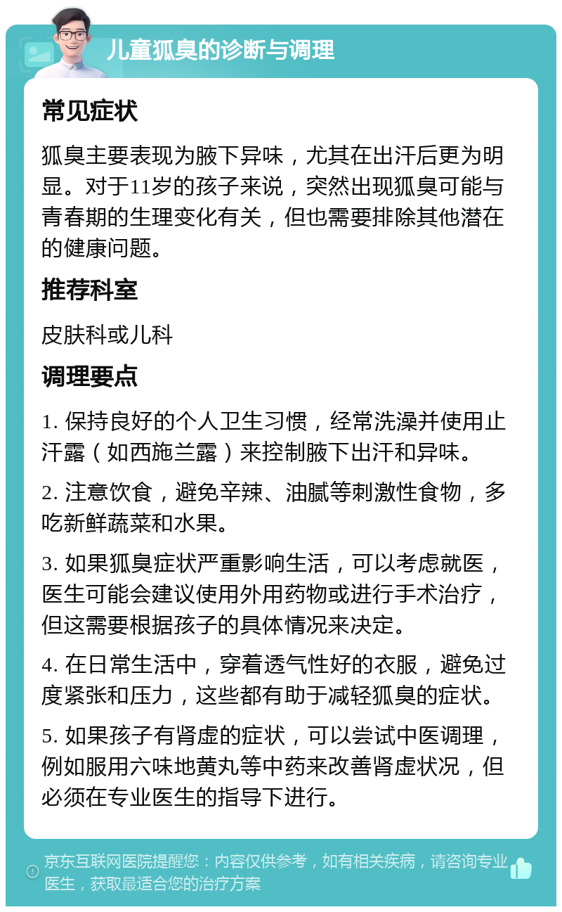 儿童狐臭的诊断与调理 常见症状 狐臭主要表现为腋下异味，尤其在出汗后更为明显。对于11岁的孩子来说，突然出现狐臭可能与青春期的生理变化有关，但也需要排除其他潜在的健康问题。 推荐科室 皮肤科或儿科 调理要点 1. 保持良好的个人卫生习惯，经常洗澡并使用止汗露（如西施兰露）来控制腋下出汗和异味。 2. 注意饮食，避免辛辣、油腻等刺激性食物，多吃新鲜蔬菜和水果。 3. 如果狐臭症状严重影响生活，可以考虑就医，医生可能会建议使用外用药物或进行手术治疗，但这需要根据孩子的具体情况来决定。 4. 在日常生活中，穿着透气性好的衣服，避免过度紧张和压力，这些都有助于减轻狐臭的症状。 5. 如果孩子有肾虚的症状，可以尝试中医调理，例如服用六味地黄丸等中药来改善肾虚状况，但必须在专业医生的指导下进行。