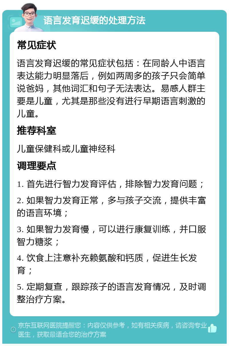 语言发育迟缓的处理方法 常见症状 语言发育迟缓的常见症状包括：在同龄人中语言表达能力明显落后，例如两周多的孩子只会简单说爸妈，其他词汇和句子无法表达。易感人群主要是儿童，尤其是那些没有进行早期语言刺激的儿童。 推荐科室 儿童保健科或儿童神经科 调理要点 1. 首先进行智力发育评估，排除智力发育问题； 2. 如果智力发育正常，多与孩子交流，提供丰富的语言环境； 3. 如果智力发育慢，可以进行康复训练，并口服智力糖浆； 4. 饮食上注意补充赖氨酸和钙质，促进生长发育； 5. 定期复查，跟踪孩子的语言发育情况，及时调整治疗方案。