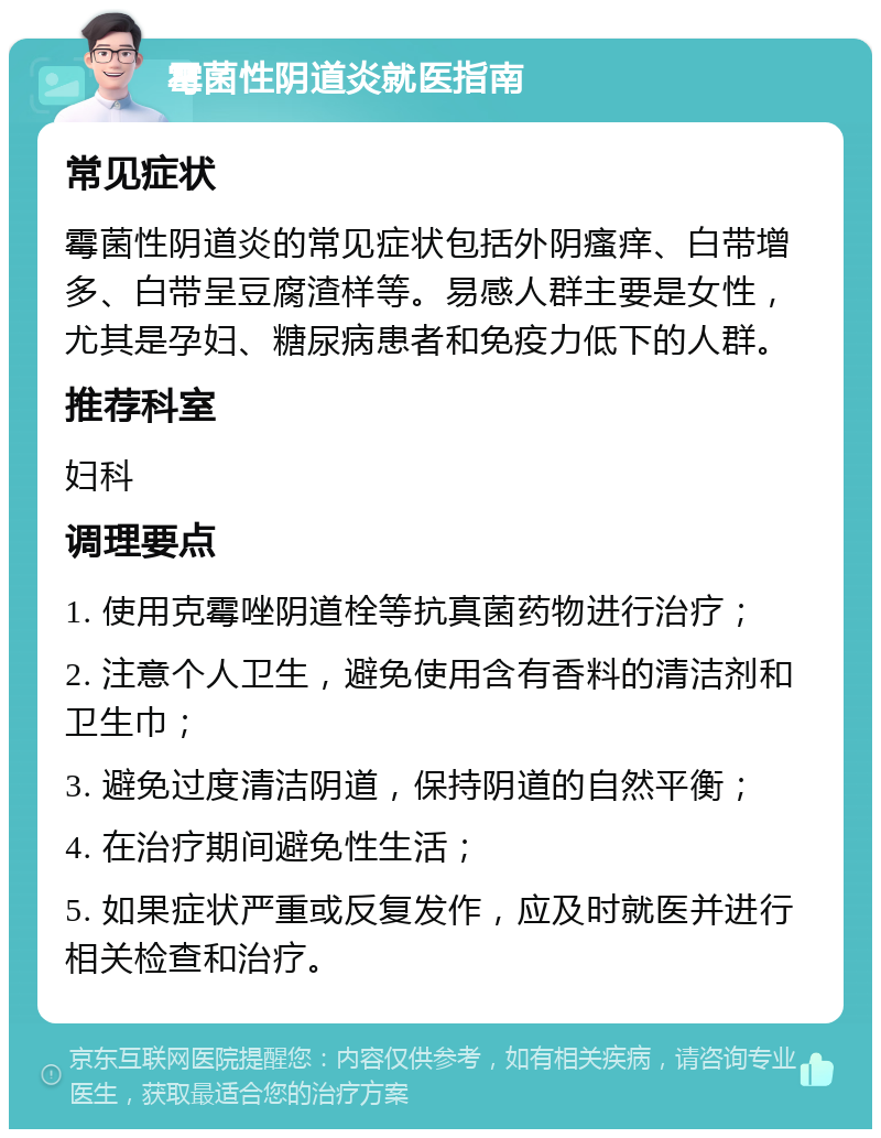 霉菌性阴道炎就医指南 常见症状 霉菌性阴道炎的常见症状包括外阴瘙痒、白带增多、白带呈豆腐渣样等。易感人群主要是女性，尤其是孕妇、糖尿病患者和免疫力低下的人群。 推荐科室 妇科 调理要点 1. 使用克霉唑阴道栓等抗真菌药物进行治疗； 2. 注意个人卫生，避免使用含有香料的清洁剂和卫生巾； 3. 避免过度清洁阴道，保持阴道的自然平衡； 4. 在治疗期间避免性生活； 5. 如果症状严重或反复发作，应及时就医并进行相关检查和治疗。