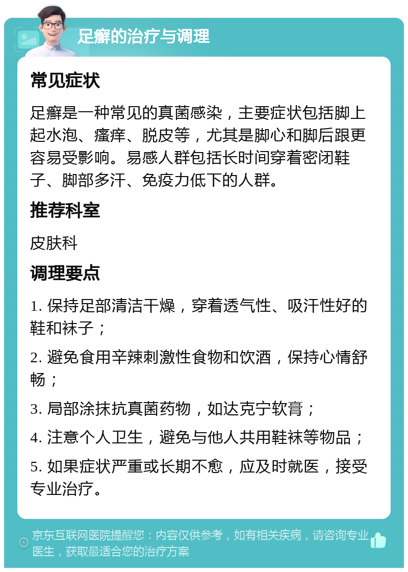 足癣的治疗与调理 常见症状 足癣是一种常见的真菌感染，主要症状包括脚上起水泡、瘙痒、脱皮等，尤其是脚心和脚后跟更容易受影响。易感人群包括长时间穿着密闭鞋子、脚部多汗、免疫力低下的人群。 推荐科室 皮肤科 调理要点 1. 保持足部清洁干燥，穿着透气性、吸汗性好的鞋和袜子； 2. 避免食用辛辣刺激性食物和饮酒，保持心情舒畅； 3. 局部涂抹抗真菌药物，如达克宁软膏； 4. 注意个人卫生，避免与他人共用鞋袜等物品； 5. 如果症状严重或长期不愈，应及时就医，接受专业治疗。