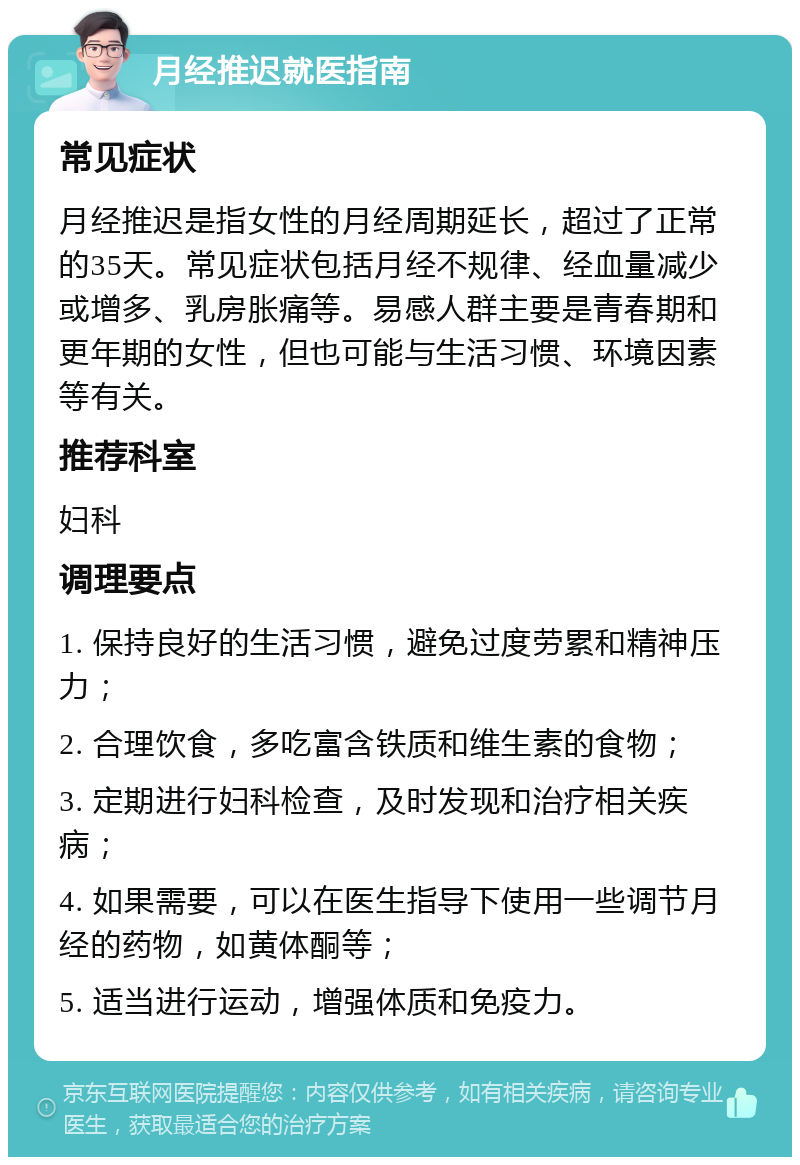 月经推迟就医指南 常见症状 月经推迟是指女性的月经周期延长，超过了正常的35天。常见症状包括月经不规律、经血量减少或增多、乳房胀痛等。易感人群主要是青春期和更年期的女性，但也可能与生活习惯、环境因素等有关。 推荐科室 妇科 调理要点 1. 保持良好的生活习惯，避免过度劳累和精神压力； 2. 合理饮食，多吃富含铁质和维生素的食物； 3. 定期进行妇科检查，及时发现和治疗相关疾病； 4. 如果需要，可以在医生指导下使用一些调节月经的药物，如黄体酮等； 5. 适当进行运动，增强体质和免疫力。