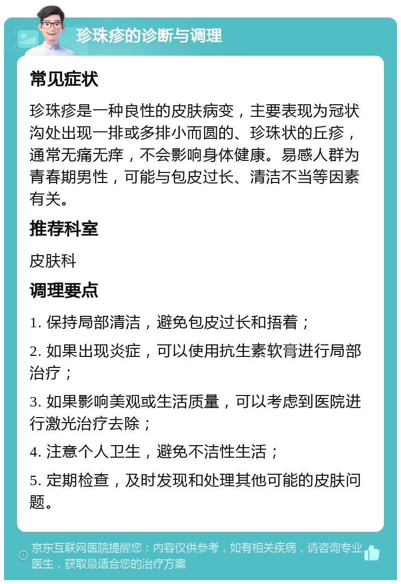 珍珠疹的诊断与调理 常见症状 珍珠疹是一种良性的皮肤病变，主要表现为冠状沟处出现一排或多排小而圆的、珍珠状的丘疹，通常无痛无痒，不会影响身体健康。易感人群为青春期男性，可能与包皮过长、清洁不当等因素有关。 推荐科室 皮肤科 调理要点 1. 保持局部清洁，避免包皮过长和捂着； 2. 如果出现炎症，可以使用抗生素软膏进行局部治疗； 3. 如果影响美观或生活质量，可以考虑到医院进行激光治疗去除； 4. 注意个人卫生，避免不洁性生活； 5. 定期检查，及时发现和处理其他可能的皮肤问题。