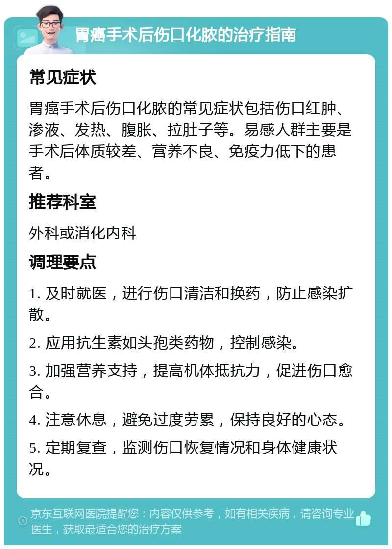 胃癌手术后伤口化脓的治疗指南 常见症状 胃癌手术后伤口化脓的常见症状包括伤口红肿、渗液、发热、腹胀、拉肚子等。易感人群主要是手术后体质较差、营养不良、免疫力低下的患者。 推荐科室 外科或消化内科 调理要点 1. 及时就医，进行伤口清洁和换药，防止感染扩散。 2. 应用抗生素如头孢类药物，控制感染。 3. 加强营养支持，提高机体抵抗力，促进伤口愈合。 4. 注意休息，避免过度劳累，保持良好的心态。 5. 定期复查，监测伤口恢复情况和身体健康状况。