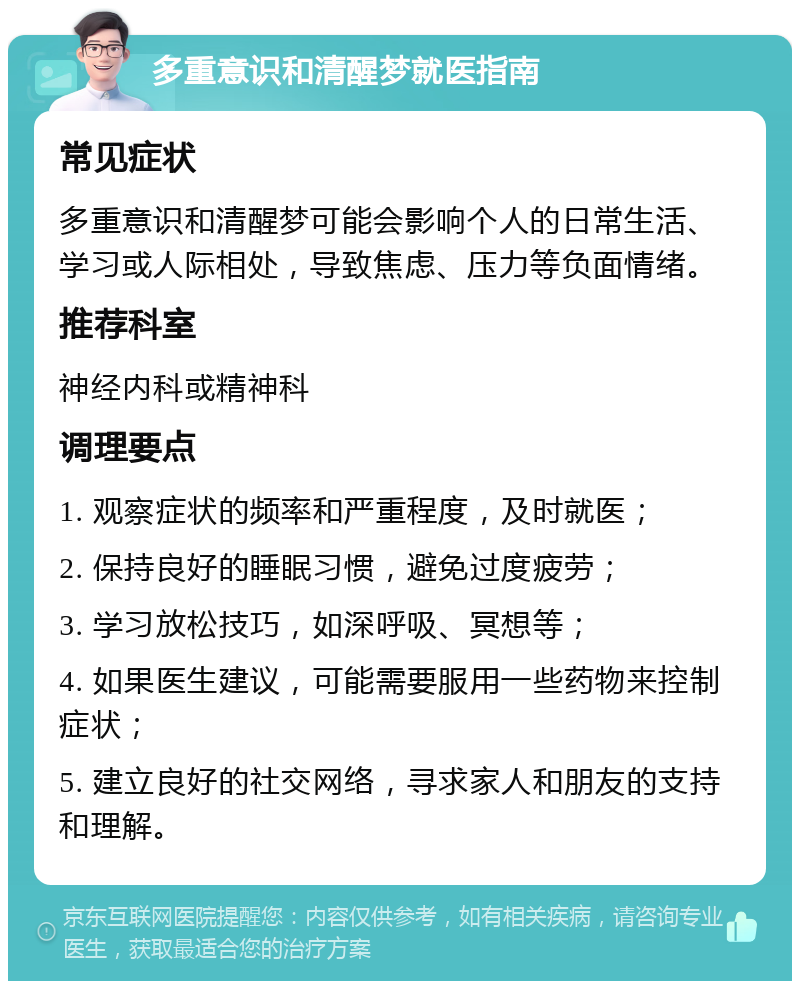 多重意识和清醒梦就医指南 常见症状 多重意识和清醒梦可能会影响个人的日常生活、学习或人际相处，导致焦虑、压力等负面情绪。 推荐科室 神经内科或精神科 调理要点 1. 观察症状的频率和严重程度，及时就医； 2. 保持良好的睡眠习惯，避免过度疲劳； 3. 学习放松技巧，如深呼吸、冥想等； 4. 如果医生建议，可能需要服用一些药物来控制症状； 5. 建立良好的社交网络，寻求家人和朋友的支持和理解。