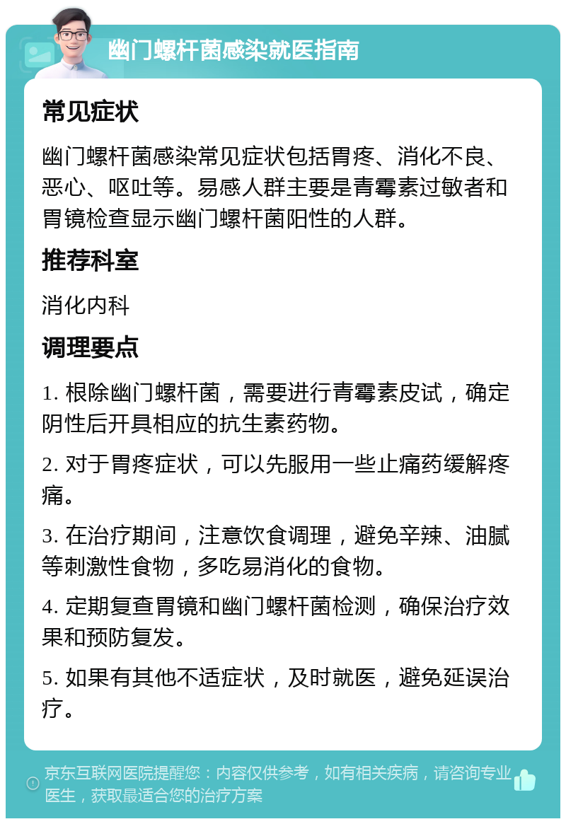 幽门螺杆菌感染就医指南 常见症状 幽门螺杆菌感染常见症状包括胃疼、消化不良、恶心、呕吐等。易感人群主要是青霉素过敏者和胃镜检查显示幽门螺杆菌阳性的人群。 推荐科室 消化内科 调理要点 1. 根除幽门螺杆菌，需要进行青霉素皮试，确定阴性后开具相应的抗生素药物。 2. 对于胃疼症状，可以先服用一些止痛药缓解疼痛。 3. 在治疗期间，注意饮食调理，避免辛辣、油腻等刺激性食物，多吃易消化的食物。 4. 定期复查胃镜和幽门螺杆菌检测，确保治疗效果和预防复发。 5. 如果有其他不适症状，及时就医，避免延误治疗。