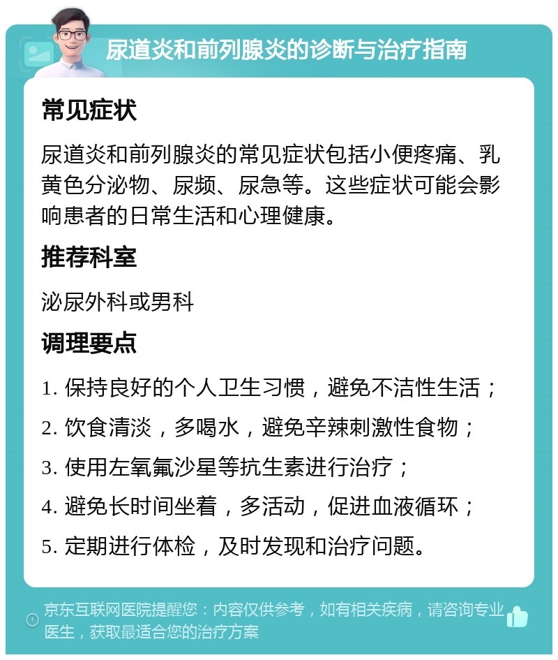 尿道炎和前列腺炎的诊断与治疗指南 常见症状 尿道炎和前列腺炎的常见症状包括小便疼痛、乳黄色分泌物、尿频、尿急等。这些症状可能会影响患者的日常生活和心理健康。 推荐科室 泌尿外科或男科 调理要点 1. 保持良好的个人卫生习惯，避免不洁性生活； 2. 饮食清淡，多喝水，避免辛辣刺激性食物； 3. 使用左氧氟沙星等抗生素进行治疗； 4. 避免长时间坐着，多活动，促进血液循环； 5. 定期进行体检，及时发现和治疗问题。